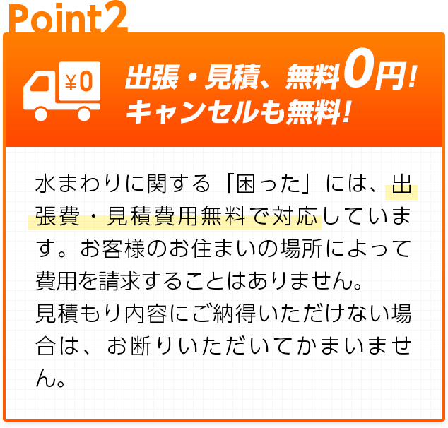 出張・見積、無料0円!キャンセルも無料!：水まわりに関する「困った」には、出張費・見積費用無料で対応しています。お客様のお住まいの場所によって費用を請求することはありません。見積もり内容にご納得いただけない場合は、お断りいただいてかまいません。