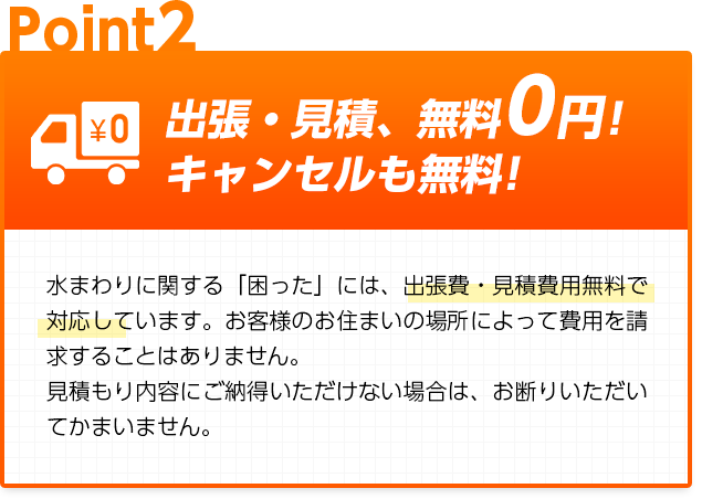 出張・見積、無料0円!キャンセルも無料!：水まわりに関する「困った」には、出張費・見積費用無料で対応しています。お客様のお住まいの場所によって費用を請求することはありません。見積もり内容にご納得いただけない場合は、お断りいただいてかまいません。