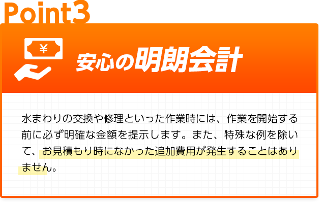 安心の明朗会計：水まわりの交換や修理といった作業時には、作業を開始する前に必ず明確な金額を提示します。また、特殊な例を除いて、お見積もり時になかった追加費用が発生することはありません。