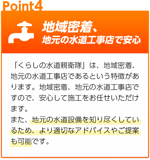 地域密着、地元の水道工事店で安心：「くらしの水道親衛隊」は、地域密着、地元の水道工事店であるという特徴があります。地域密着、地元の水道工事店ですので、安心して施工をお任せいただけます。また、地元の水道設備を知り尽くしているため、より適切なアドバイスやご提案も可能です。