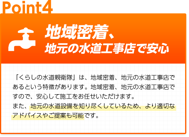 地域密着、地元の水道工事店で安心：「くらしの水道親衛隊」は、地域密着、地元の水道工事店であるという特徴があります。地域密着、地元の水道工事店ですので、安心して施工をお任せいただけます。また、地元の水道設備を知り尽くしているため、より適切なアドバイスやご提案も可能です。