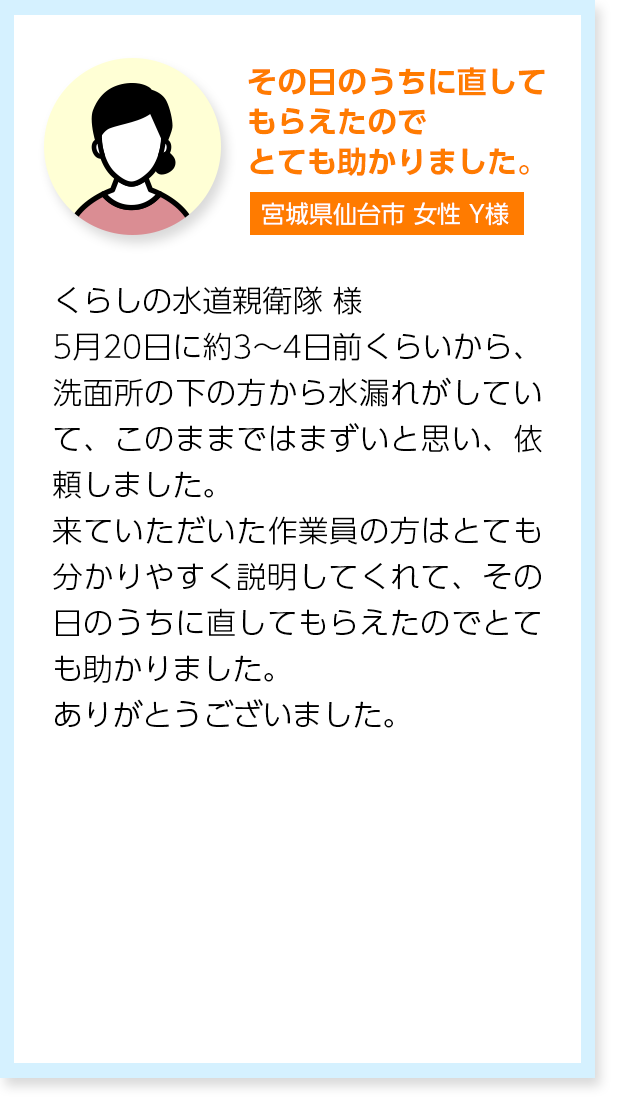 その日のうちに直してもらえたのでとても助かりました。宮城県仙台市女性Y様：くらしの水道親衛隊 様5月20日に約3〜4日前くらいから、洗面所の下の方から水漏れがしていて、このままではまずいと思い、依頼しました。来ていただいた作業員の方はとても分かりやすく説明してくれて、その日のうちに直してもらえたのでとても助かりました。ありがとうございました。