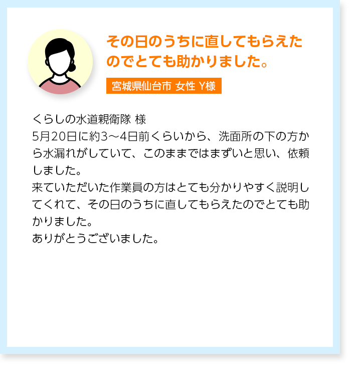 その日のうちに直してもらえたのでとても助かりました。宮城県仙台市女性Y様：くらしの水道親衛隊 様5月20日に約3〜4日前くらいから、洗面所の下の方から水漏れがしていて、このままではまずいと思い、依頼しました。来ていただいた作業員の方はとても分かりやすく説明してくれて、その日のうちに直してもらえたのでとても助かりました。ありがとうございました。