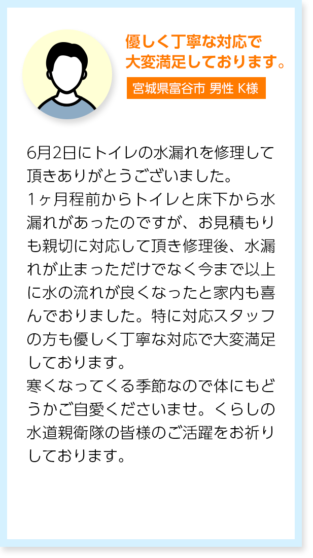 優しく丁寧な対応で大変満足しております。宮城県富谷市男性K様：6月2日にトイレの水漏れを修理して頂きありがとうございました。1ヶ月程前からトイレと床下から水漏れがあったのですが、お見積もりも親切に対応して頂き修理後、水漏れが止まっただけでなく今まで以上に水の流れが良くなったと家内も喜んでおりました。特に対応スタッフの方も優しく丁寧な対応で大変満足しております。寒くなってくる季節なので体にもどうかご自愛くださいませ。くらしの水道親衛隊の皆様のご活躍をお祈りしております。