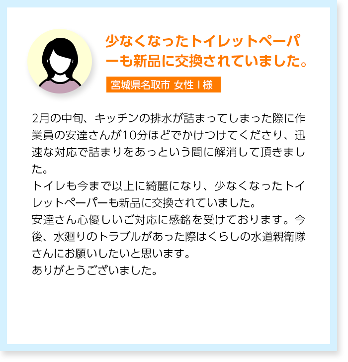 少なくなったトイレットペーパーも新品に交換されていました。宮城県名取市女性I様：2月の中旬、キッチンの排水が詰まってしまった際に作業員の安達さんが10分ほどでかけつけてくださり、迅速な対応で詰まりをあっという間に解消して頂きました。トイレも今まで以上に綺麗になり、少なくなったトイレットペーパーも新品に交換されていました。安達さん心優しいご対応に感銘を受けております。今後、水廻りのトラブルがあった際はくらしの水道親衛隊さんにお願いしたいと思います。ありがとうございました。